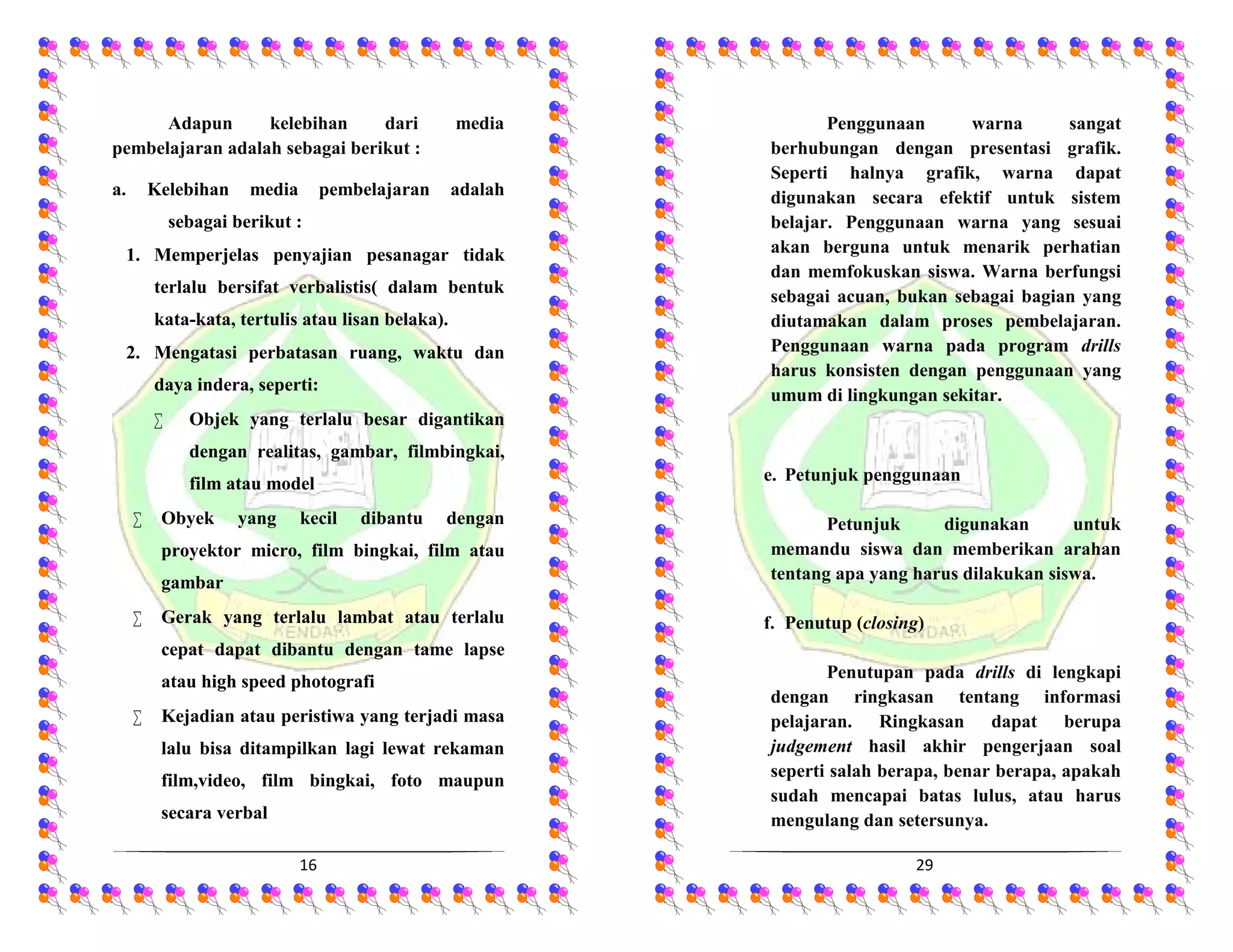 16
Adapun kelebihan dari media
pembelajaran adalah sebagai berikut :
a. Kelebihan media pembelajaran adalah
sebagai berikut :
1. Memperjelas penyajian pesanagar tidak
terlalu bersifat verbalistis( dalam bentuk
kata-kata, tertulis atau lisan belaka).
2. Mengatasi perbatasan ruang, waktu dan
daya indera, seperti:
 Objek yang terlalu besar digantikan
dengan realitas, gambar, filmbingkai,
film atau model
 Obyek yang kecil dibantu dengan
proyektor micro, film bingkai, film atau
gambar
 Gerak yang terlalu lambat atau terlalu
cepat dapat dibantu dengan tame lapse
atau high speed photografi
 Kejadian atau peristiwa yang terjadi masa
lalu bisa ditampilkan lagi lewat rekaman
film,video, film bingkai, foto maupun
secara verbal
29
Penggunaan warna sangat
berhubungan dengan presentasi grafik.
Seperti halnya grafik, warna dapat
digunakan secara efektif untuk sistem
belajar. Penggunaan warna yang sesuai
akan berguna untuk menarik perhatian
dan memfokuskan siswa. Warna berfungsi
sebagai acuan, bukan sebagai bagian yang
diutamakan dalam proses pembelajaran.
Penggunaan warna pada program drills
harus konsisten dengan penggunaan yang
umum di lingkungan sekitar.
e. Petunjuk penggunaan
Petunjuk digunakan untuk
memandu siswa dan memberikan arahan
tentang apa yang harus dilakukan siswa.
f. Penutup (closing)
Penutupan pada drills di lengkapi
dengan ringkasan tentang informasi
pelajaran. Ringkasan dapat berupa
judgement hasil akhir pengerjaan soal
seperti salah berapa, benar berapa, apakah
sudah mencapai batas lulus, atau harus
mengulang dan setersunya.
 