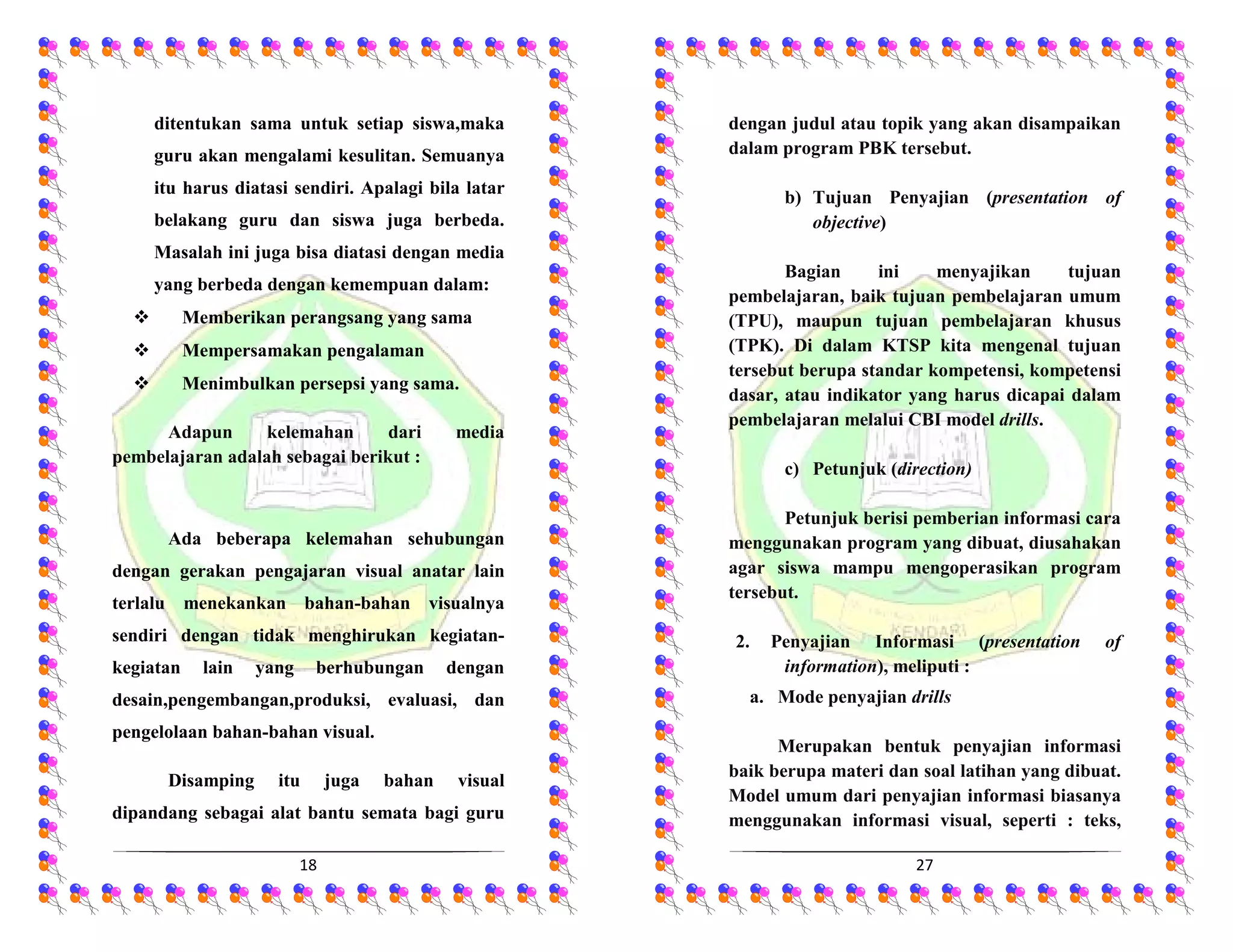 18
ditentukan sama untuk setiap siswa,maka
guru akan mengalami kesulitan. Semuanya
itu harus diatasi sendiri. Apalagi bila latar
belakang guru dan siswa juga berbeda.
Masalah ini juga bisa diatasi dengan media
yang berbeda dengan kemempuan dalam:
 Memberikan perangsang yang sama
 Mempersamakan pengalaman
 Menimbulkan persepsi yang sama.
Adapun kelemahan dari media
pembelajaran adalah sebagai berikut :
Ada beberapa kelemahan sehubungan
dengan gerakan pengajaran visual anatar lain
terlalu menekankan bahan-bahan visualnya
sendiri dengan tidak menghirukan kegiatan-
kegiatan lain yang berhubungan dengan
desain,pengembangan,produksi, evaluasi, dan
pengelolaan bahan-bahan visual.
Disamping itu juga bahan visual
dipandang sebagai alat bantu semata bagi guru
27
dengan judul atau topik yang akan disampaikan
dalam program PBK tersebut.
b) Tujuan Penyajian (presentation of
objective)
Bagian ini menyajikan tujuan
pembelajaran, baik tujuan pembelajaran umum
(TPU), maupun tujuan pembelajaran khusus
(TPK). Di dalam KTSP kita mengenal tujuan
tersebut berupa standar kompetensi, kompetensi
dasar, atau indikator yang harus dicapai dalam
pembelajaran melalui CBI model drills.
c) Petunjuk (direction)
Petunjuk berisi pemberian informasi cara
menggunakan program yang dibuat, diusahakan
agar siswa mampu mengoperasikan program
tersebut.
2. Penyajian Informasi (presentation of
information), meliputi :
a. Mode penyajian drills
Merupakan bentuk penyajian informasi
baik berupa materi dan soal latihan yang dibuat.
Model umum dari penyajian informasi biasanya
menggunakan informasi visual, seperti : teks,
 