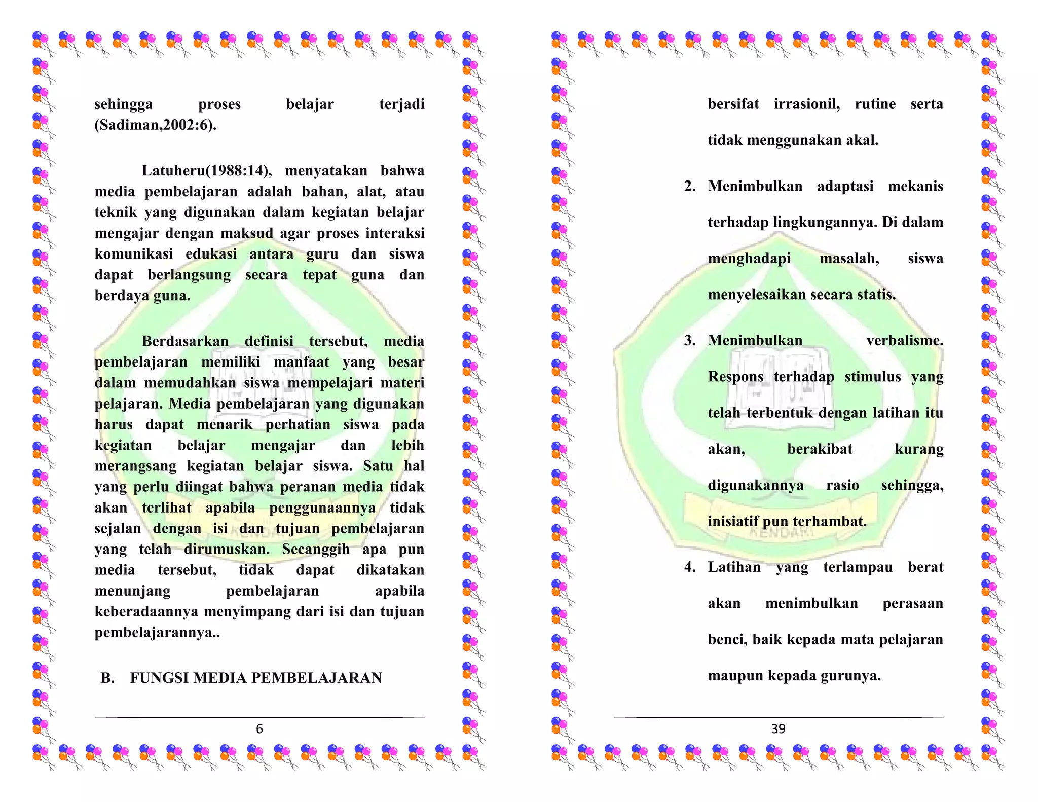 6
sehingga proses belajar terjadi
(Sadiman,2002:6).
Latuheru(1988:14), menyatakan bahwa
media pembelajaran adalah bahan, alat, atau
teknik yang digunakan dalam kegiatan belajar
mengajar dengan maksud agar proses interaksi
komunikasi edukasi antara guru dan siswa
dapat berlangsung secara tepat guna dan
berdaya guna.
Berdasarkan definisi tersebut, media
pembelajaran memiliki manfaat yang besar
dalam memudahkan siswa mempelajari materi
pelajaran. Media pembelajaran yang digunakan
harus dapat menarik perhatian siswa pada
kegiatan belajar mengajar dan lebih
merangsang kegiatan belajar siswa. Satu hal
yang perlu diingat bahwa peranan media tidak
akan terlihat apabila penggunaannya tidak
sejalan dengan isi dan tujuan pembelajaran
yang telah dirumuskan. Secanggih apa pun
media tersebut, tidak dapat dikatakan
menunjang pembelajaran apabila
keberadaannya menyimpang dari isi dan tujuan
pembelajarannya..
B. FUNGSI MEDIA PEMBELAJARAN
39
bersifat irrasionil, rutine serta
tidak menggunakan akal.
2. Menimbulkan adaptasi mekanis
terhadap lingkungannya. Di dalam
menghadapi masalah, siswa
menyelesaikan secara statis.
3. Menimbulkan verbalisme.
Respons terhadap stimulus yang
telah terbentuk dengan latihan itu
akan, berakibat kurang
digunakannya rasio sehingga,
inisiatif pun terhambat.
4. Latihan yang terlampau berat
akan menimbulkan perasaan
benci, baik kepada mata pelajaran
maupun kepada gurunya.
 