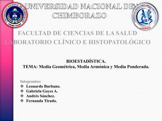 FACULTAD DE CIENCIAS DE LA SALUD
LABORATORIO CLÍNICO E HISTOPATOLÓGICO
BIOESTADÍSTICA.
TEMA: Media Geométrica, Media Armónica y Media Ponderada.
Integrantes:
 Leonardo Burbano.
 Gabriela Goyes A.
 Andrés Sánchez.
 Fernanda Tirado.
 