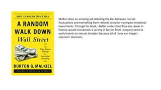 Malkiel does an amazing job detailing the ties between market
fluctuations and everything from rational decision-making to emotional
investments. Through his book, I better understood how my career in
finance would incorporate a variety of factors from company news to
world events to natural disasters because all of these can impact
investors’ decisions.
 