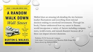 Malkiel does an amazing job detailing the ties between
market fluctuations and everything from rational
decision-making to emotional investments. Through his
book, I better understood how my career in finance
would incorporate a variety of factors including company
news, world events, and natural disasters because all of
these can impact investor decisions.
Publisher: W. W. Norton & Company
Link: https://www.amazon.com/Random-Walk-Down-Wall-
Street-ebook/dp/B00QH9NTSI
 