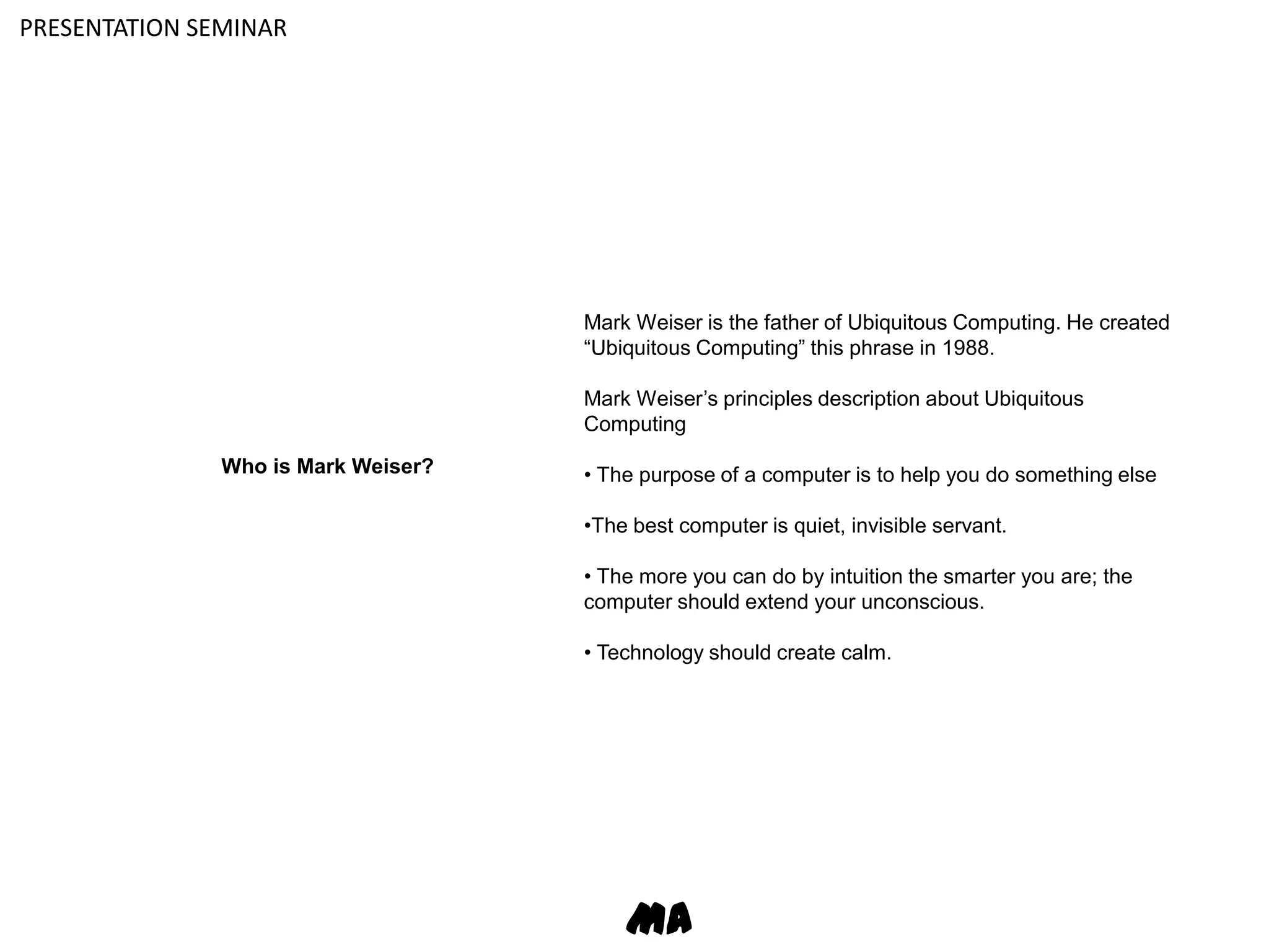 PRESENTATION SEMINARMark Weiser is the father of Ubiquitous Computing. He created “Ubiquitous Computing” this phrase in 1988.Mark Weiser’s principles description about Ubiquitous Computing• The purpose of a computer is to help you do something else•The best computer is quiet, invisible servant.• The more you can do by intuition the smarter you are; the computer should extend your unconscious.• Technology should create calm.Who is Mark Weiser?MA