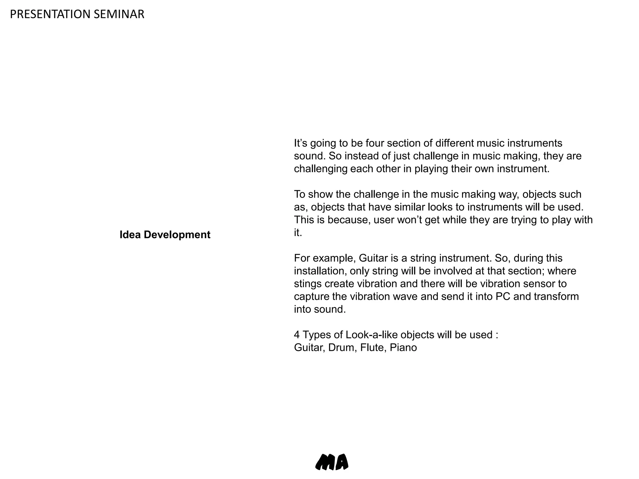 PRESENTATION SEMINARIt’s going to be four section of different music instruments sound. So instead of just challenge in music making, they are challenging each other in playing their own instrument.To show the challenge in the music making way, objects such as, objects that have similar looks to instruments will be used. This is because, user won’t get while they are trying to play with it.For example, Guitar is a string instrument. So, during this installation, only string will be involved at that section; where stings create vibration and there will be vibration sensor to capture the vibration wave and send it into PC and transform into sound.4 Types of Look-a-like objects will be used :Guitar, Drum, Flute, PianoIdea DevelopmentMA