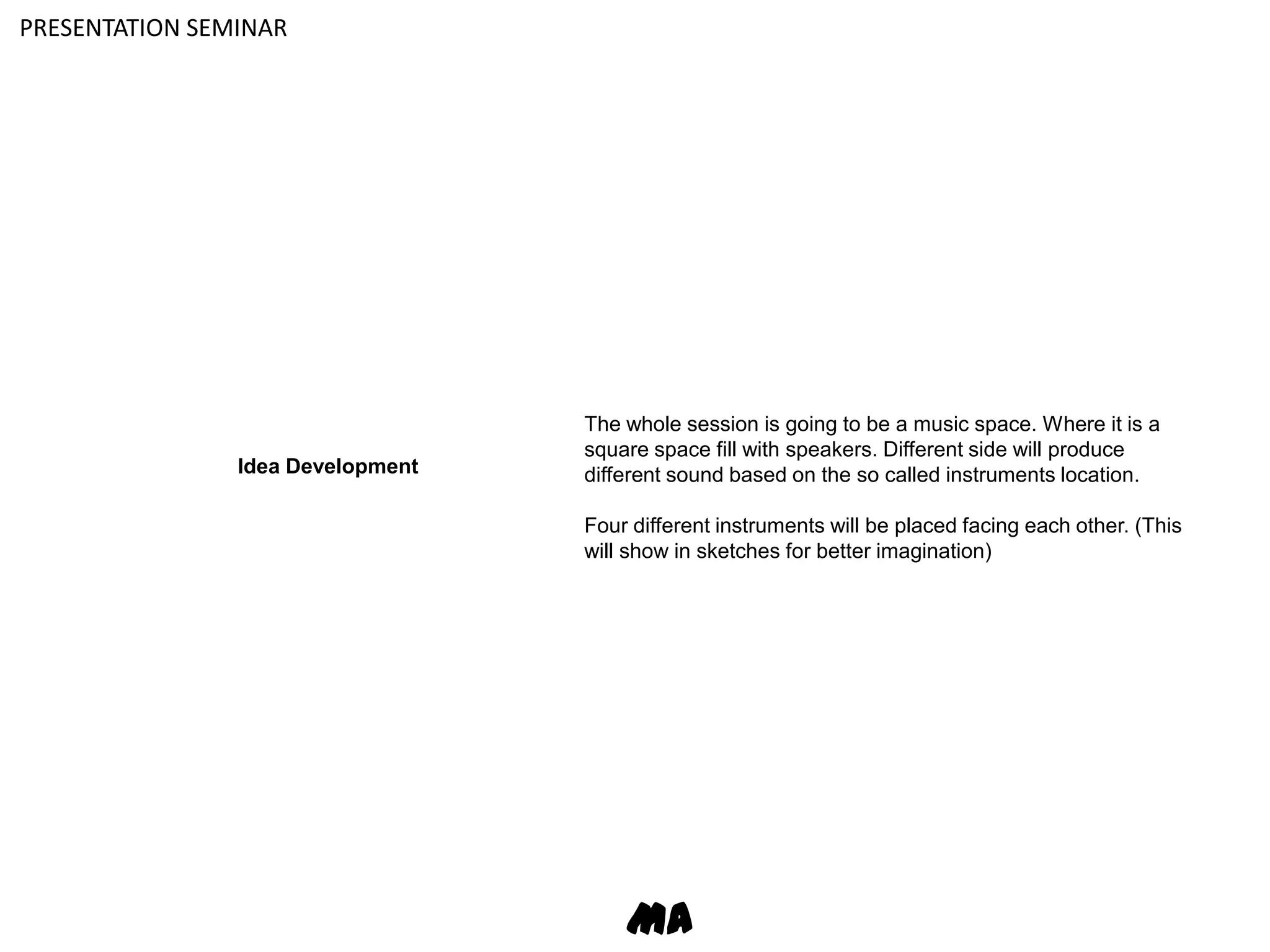 PRESENTATION SEMINARThe whole session is going to be a music space. Where it is a square space fill with speakers. Different side will produce different sound based on the so called instruments location. Four different instruments will be placed facing each other. (This will show in sketches for better imagination)Idea DevelopmentMA
