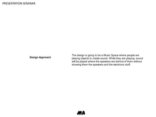 PRESENTATION SEMINARThe design is going to be a Music Space where people are playing objects to create sound. While they are playing, sound will be played where the speakers are behind of them without showing them the speakers and the electronic stuff.Design ApproachMA