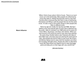 PRESENTATION SEMINAR“When I think of pop culture I think of music. There is so much music out in the world today. Many people are influenced by music they listen to. Mostly because they want to copy their favorite artist or because they feel that’s a way of expressing themselves and fitting in with the people that are into the same music. It’s also a way to find similar things to other people who listen to different music.Teens my age are mostly into hip-hop and R&B. Hip-hop I believe is the most popular type of music that is listened to by the public. Nelly for example is an R&B artist and he wears Air Force Nike’s, big jerseys, and Sean John fashion. When you look around in my school you tend to see many boys wearing the same thing. Another artist is also Fabulous who likes to wear fitted caps, and many boys are wearing the same kind of caps. Now people who tend to listen to pop music like N’Sync and Britney Spears tend to wear shell toe sneakers and dress sort of preppy with light colors. People who listen to alternative music like Papa Roach and Slipknot tend to wear big baggy pants and baby pins on their bags with very colorful hair.”(Michelle Barillas)Music InfluenceMA