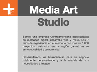Media Art
Studio
Somos una empresa Centroamericana especializada
en mercadeo digital, desarrollo web y móvil. Los 7
años de experiencia en el mercado con más de 1,000
proyectos realizados en la región garantizan su
servicio, calidad y compromiso.
Desarrollamos las herramientas para su negocio
totalmente personalizado y a la medida de sus
necesidades e imagen.	
  
 