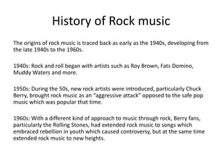 History of Rock music 
The origins of rock music is traced back as early as the 1940s, developing from 
the late 1940s to the 1960s. 
1940s: Rock and roll began with artists such as Roy Brown, Fats Domino, 
Muddy Waters and more. 
1950s: During the 50s, new rock artists were introduced, particularly Chuck 
Berry, brought rock music as an “aggressive attack” opposed to the safe pop 
music which was popular that time. 
1960s: With a different kind of approach to music through rock, Berry fans, 
particularly the Rolling Stones, had extended rock music to songs which 
embraced rebellion in youth which caused controversy, but at the same time 
extended rock music to new heights. 
 