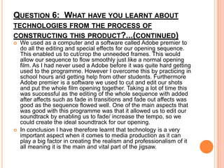QUESTION 6: WHAT HAVE YOU LEARNT ABOUT
TECHNOLOGIES FROM THE PROCESS OF
CONSTRUCTING THIS PRODUCT?...(CONTINUED)




We used as a computer and a software called Adobe premier to
do all the editing and special effects for our opening sequence.
This enabled us to cut/crop the unneeded frames. This would
allow our sequence to flow smoothly just like a normal opening
film. As I had never used a Adobe before it was quite hard getting
used to the programme. However I overcome this by practicing in
school hours and getting help from other students. Furthermore
Adobe premier is a software we used to cut and edit our shots
and put the whole film opening together. Taking a lot of time this
was successful as the editing of the whole sequence with added
after affects such as fade in transitions and fade out affects was
good as the sequence flowed well. One of the main aspects that
was good with this programme was that it allowed us to edit our
soundtrack by enabling us to fade/ increase the tempo, so we
could create the ideal soundtrack for our opening.
In conclusion I have therefore learnt that technology is a very
important aspect when it comes to media production as it can
play a big factor in creating the realism and professionalism of it
all meaning it is the main and vital part of the jigsaw.

 