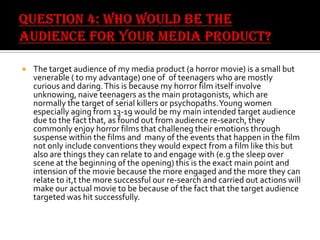 

The target audience of my media product (a horror movie) is a small but
venerable ( to my advantage) one of of teenagers who are mostly
curious and daring. This is because my horror film itself involve
unknowing, naive teenagers as the main protagonists, which are
normally the target of serial killers or psychopaths. Young women
especially aging from 13-19 would be my main intended target audience
due to the fact that, as found out from audience re-search, they
commonly enjoy horror films that challeneg their emotions through
suspense within the films and many of the events that happen in the film
not only include conventions they would expect from a film like this but
also are things they can relate to and engage with (e.g the sleep over
scene at the beginning of the opening) this is the exact main point and
intension of the movie because the more engaged and the more they can
relate to it,t the more successful our re-search and carried out actions will
make our actual movie to be because of the fact that the target audience
targeted was hit successfully.

 