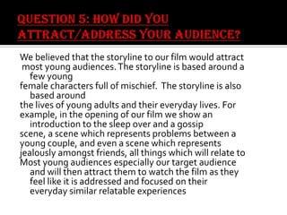 We believed that the storyline to our film would attract
most young audiences. The storyline is based around a
few young
female characters full of mischief. The storyline is also
based around
the lives of young adults and their everyday lives. For
example, in the opening of our film we show an
introduction to the sleep over and a gossip
scene, a scene which represents problems between a
young couple, and even a scene which represents
jealously amongst friends, all things which will relate to
Most young audiences especially our target audience
and will then attract them to watch the film as they
feel like it is addressed and focused on their
everyday similar relatable experiences

 