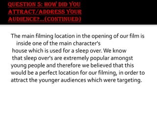 The main filming location in the opening of our film is
inside one of the main character's
house which is used for a sleep over. We know
that sleep over's are extremely popular amongst
young people and therefore we believed that this
would be a perfect location for our filming, in order to
attract the younger audiences which were targeting.

 