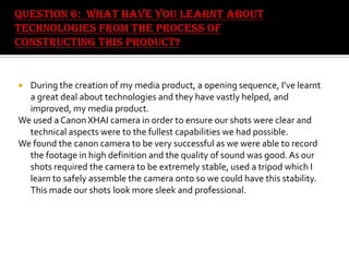 During the creation of my media product, a opening sequence, I’ve learnt
a great deal about technologies and they have vastly helped, and
improved, my media product.
We used a Canon XHAI camera in order to ensure our shots were clear and
technical aspects were to the fullest capabilities we had possible.
We found the canon camera to be very successful as we were able to record
the footage in high definition and the quality of sound was good. As our
shots required the camera to be extremely stable, used a tripod which I
learn to safely assemble the camera onto so we could have this stability.
This made our shots look more sleek and professional.


 