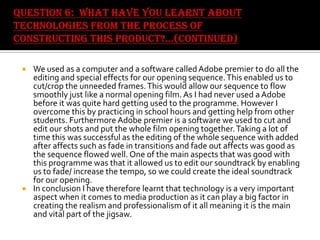 



We used as a computer and a software called Adobe premier to do all the
editing and special effects for our opening sequence. This enabled us to
cut/crop the unneeded frames. This would allow our sequence to flow
smoothly just like a normal opening film. As I had never used a Adobe
before it was quite hard getting used to the programme. However I
overcome this by practicing in school hours and getting help from other
students. Furthermore Adobe premier is a software we used to cut and
edit our shots and put the whole film opening together. Taking a lot of
time this was successful as the editing of the whole sequence with added
after affects such as fade in transitions and fade out affects was good as
the sequence flowed well. One of the main aspects that was good with
this programme was that it allowed us to edit our soundtrack by enabling
us to fade/ increase the tempo, so we could create the ideal soundtrack
for our opening.
In conclusion I have therefore learnt that technology is a very important
aspect when it comes to media production as it can play a big factor in
creating the realism and professionalism of it all meaning it is the main
and vital part of the jigsaw.

 