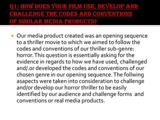 

Our media product created was an opening sequence
to a thriller movie to which we aimed to follow the
codes and conventions of our thriller sub-genre:
horror. This question is essentially asking for the
evidence in regards to how we have used, challenged
and/.or developed the codes and conventions of our
chosen genre in our opening sequence. The follwing
asapects were taken into consideration to challenge
and/or develop our horror thriller to be easily
identified by our audience and challenge forms and
conventions or real media products.

 