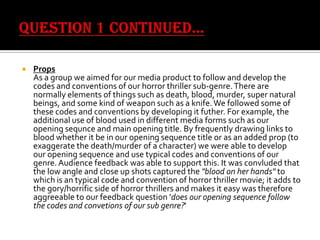 

Props
As a group we aimed for our media product to follow and develop the
codes and conventions of our horror thriller sub-genre. There are
normally elements of things such as death, blood, murder, super natural
beings, and some kind of weapon such as a knife. We followed some of
these codes and conventions by developing it futher. For example, the
additional use of blood used in different media forms such as our
opening sequnce and main opening title. By frequently drawing links to
blood whether it be in our opening sequence title or as an added prop (to
exaggerate the death/murder of a character) we were able to develop
our opening sequence and use typical codes and conventions of our
genre. Audience feedback was able to support this. It was convluded that
the low angle and close up shots captured the "blood on her hands" to
which is an typical code and convention of horror thriller movie; it adds to
the gory/horrific side of horror thrillers and makes it easy was therefore
aggreeable to our feedback question 'does our opening sequence follow
the codes and convetions of our sub genre?'

 