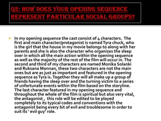 

In my opening sequence the cast consist of 4 characters. The
first and main character/protagonist is named Tyra chuck, who
is the girl that the house in my movie belongs to along with her
parents and she is also the character who organizes the sleep
over in which all the main action within the opening sequence
as well as the majority of the rest of the film will occur in. The
second and third of my characters are named Monika Solanki
and Ruksana Monnan, these two characters are not the main
ones but are as just as important and featured in the opening
sequence as Tyra is. Together they will all make up a group of
friends having the sleep over and the turning victim to a series
of unfortunate events within the film based on the storyline.
The last character featured in my opening sequence and
throughout the whole of the film is spiritual but also very vital,
the antagonist , this role will be edited to be played
completely to its typical codes and conventions with the
antagonist being every bit of evil and troublesome in order to
suit its ‘ evil guy’ role.

 