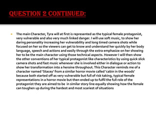 

The main Character, Tyra will at first is represented as the typical female protagonist,
very vulnerable and also very much linked danger. I will use soft music, to show her
daring personality increasing her vulnerability and long timed camera shots while
focused on her so the viewers can get to know and understand her quickly by her body
language, speech and actions and easily through the extra emphasize on her showing
her to be the main character using those technical aspects. However I will then show
the other conventions of her typical protagonist like characteristics by using quick slick
camera shots and fast music whenever she is involved either in dialogue or action to
show her transformation into a heroine throughout. This Character reminds me of a
character named ‘Stacey’ from a similar horror movie called ‘cabin in the woods’
because both started off as very vulnerable but full of risk taking, typical female
representations in a horror movie but then ended up to fulfil the full role of the
protagonist they are aimed to be in similar story line equally showing how the female
can toughen up during the hardest and most scariest of situations

 