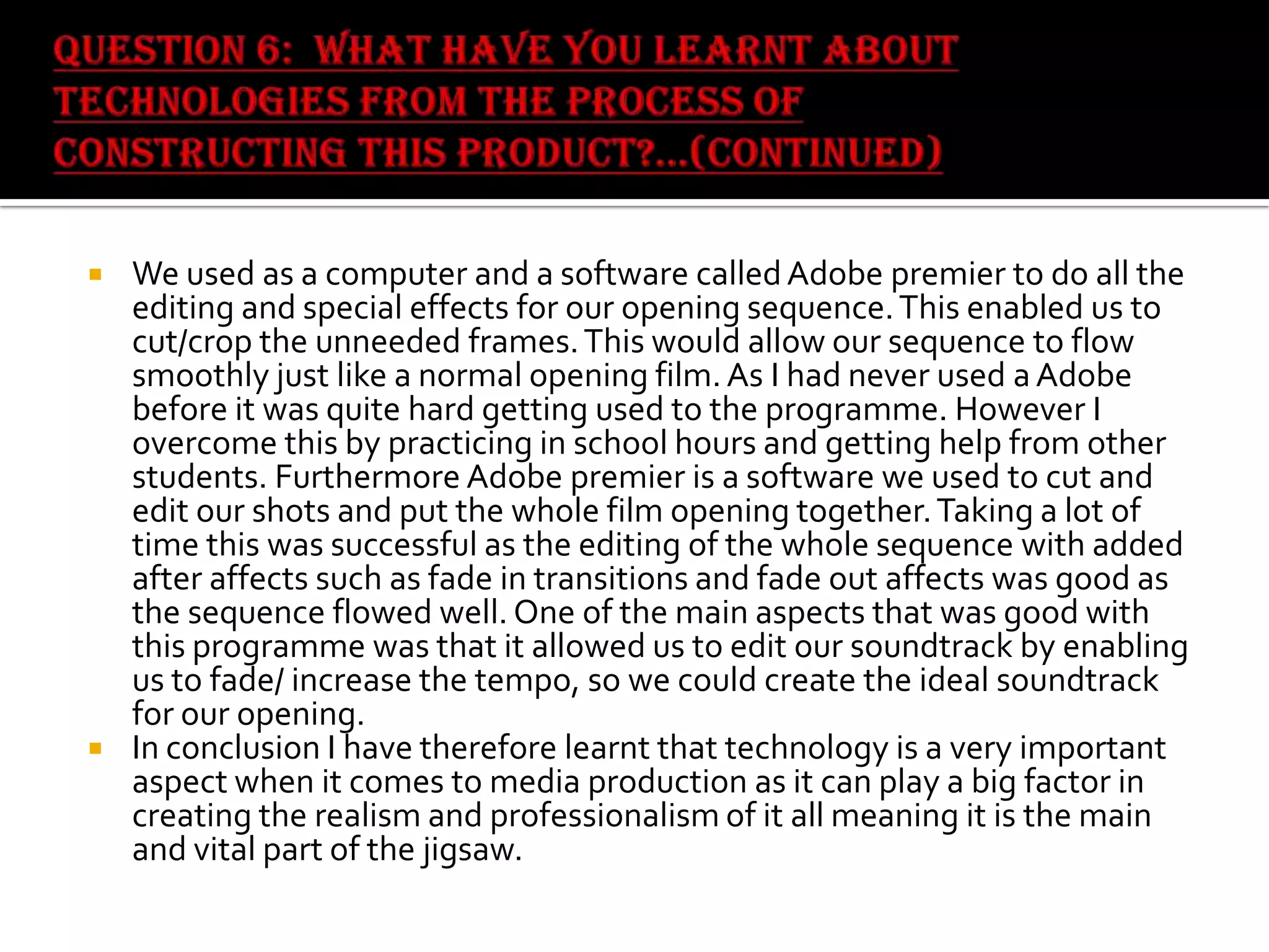 



We used as a computer and a software called Adobe premier to do all the
editing and special effects for our opening sequence. This enabled us to
cut/crop the unneeded frames. This would allow our sequence to flow
smoothly just like a normal opening film. As I had never used a Adobe
before it was quite hard getting used to the programme. However I
overcome this by practicing in school hours and getting help from other
students. Furthermore Adobe premier is a software we used to cut and
edit our shots and put the whole film opening together. Taking a lot of
time this was successful as the editing of the whole sequence with added
after affects such as fade in transitions and fade out affects was good as
the sequence flowed well. One of the main aspects that was good with
this programme was that it allowed us to edit our soundtrack by enabling
us to fade/ increase the tempo, so we could create the ideal soundtrack
for our opening.
In conclusion I have therefore learnt that technology is a very important
aspect when it comes to media production as it can play a big factor in
creating the realism and professionalism of it all meaning it is the main
and vital part of the jigsaw.

 