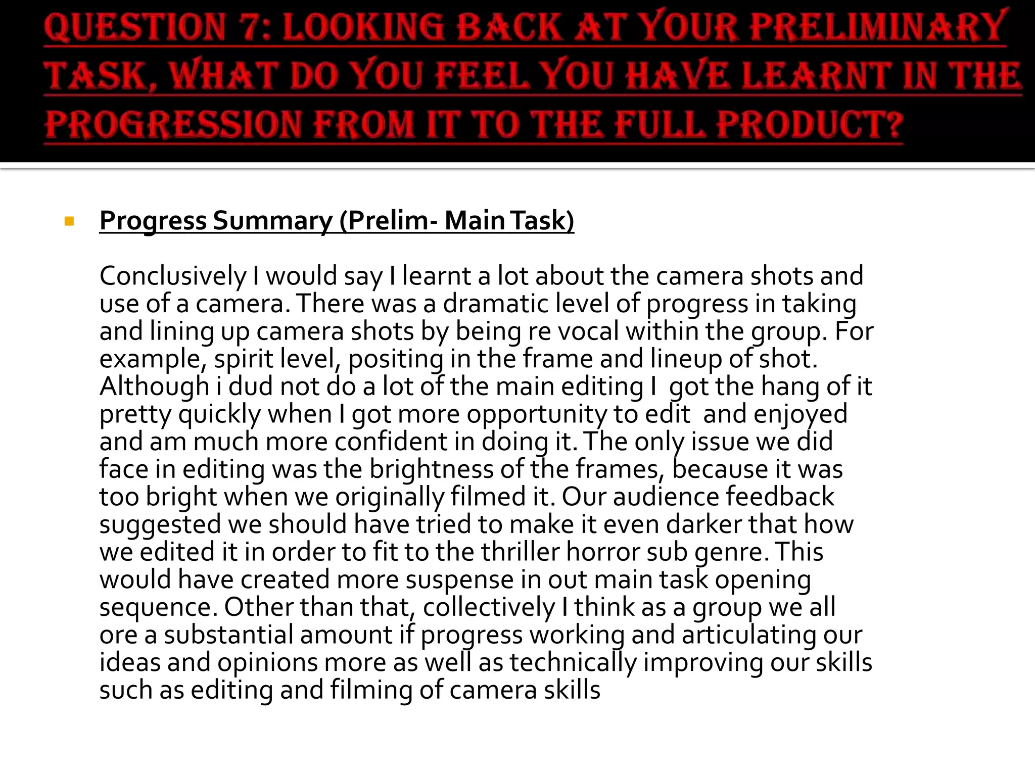 

Progress Summary (Prelim- Main Task)
Conclusively I would say I learnt a lot about the camera shots and
use of a camera. There was a dramatic level of progress in taking
and lining up camera shots by being re vocal within the group. For
example, spirit level, positing in the frame and lineup of shot.
Although i dud not do a lot of the main editing I got the hang of it
pretty quickly when I got more opportunity to edit and enjoyed
and am much more confident in doing it. The only issue we did
face in editing was the brightness of the frames, because it was
too bright when we originally filmed it. Our audience feedback
suggested we should have tried to make it even darker that how
we edited it in order to fit to the thriller horror sub genre. This
would have created more suspense in out main task opening
sequence. Other than that, collectively I think as a group we all
ore a substantial amount if progress working and articulating our
ideas and opinions more as well as technically improving our skills
such as editing and filming of camera skills

 