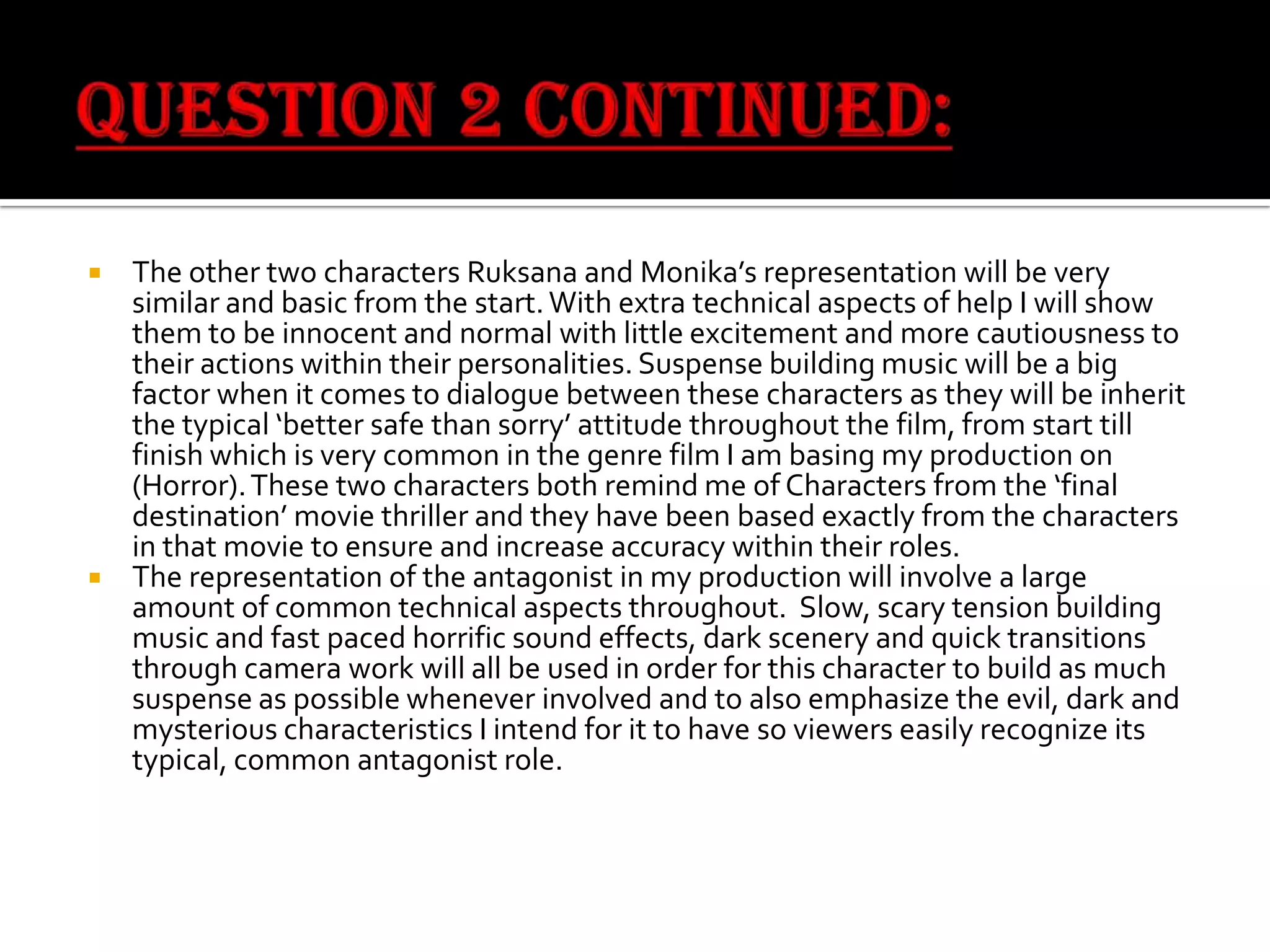 The other two characters Ruksana and Monika’s representation will be very
similar and basic from the start. With extra technical aspects of help I will show
them to be innocent and normal with little excitement and more cautiousness to
their actions within their personalities. Suspense building music will be a big
factor when it comes to dialogue between these characters as they will be inherit
the typical ‘better safe than sorry’ attitude throughout the film, from start till
finish which is very common in the genre film I am basing my production on
(Horror). These two characters both remind me of Characters from the ‘final
destination’ movie thriller and they have been based exactly from the characters
in that movie to ensure and increase accuracy within their roles.
 The representation of the antagonist in my production will involve a large
amount of common technical aspects throughout. Slow, scary tension building
music and fast paced horrific sound effects, dark scenery and quick transitions
through camera work will all be used in order for this character to build as much
suspense as possible whenever involved and to also emphasize the evil, dark and
mysterious characteristics I intend for it to have so viewers easily recognize its
typical, common antagonist role.


 