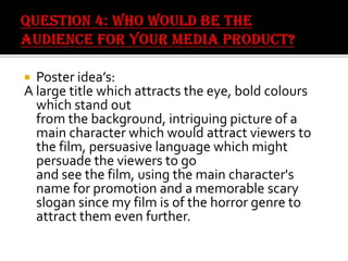 Poster idea’s:
A large title which attracts the eye, bold colours
which stand out
from the background, intriguing picture of a
main character which would attract viewers to
the film, persuasive language which might
persuade the viewers to go
and see the film, using the main character's
name for promotion and a memorable scary
slogan since my film is of the horror genre to
attract them even further.


 
