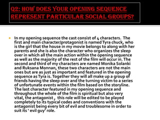 

In my opening sequence the cast consist of 4 characters. The
first and main character/protagonist is named Tyra chuck, who
is the girl that the house in my movie belongs to along with her
parents and she is also the character who organizes the sleep
over in which all the main action within the opening sequence
as well as the majority of the rest of the film will occur in. The
second and third of my characters are named Monika Solanki
and Ruksana Monnan, these two characters are not the main
ones but are as just as important and featured in the opening
sequence as Tyra is. Together they will all make up a group of
friends having the sleep over and the turning victim to a series
of unfortunate events within the film based on the storyline.
The last character featured in my opening sequence and
throughout the whole of the film is spiritual but also very
vital, the antagonist , this role will be edited to be played
completely to its typical codes and conventions with the
antagonist being every bit of evil and troublesome in order to
suit its ‘ evil guy’ role.

 