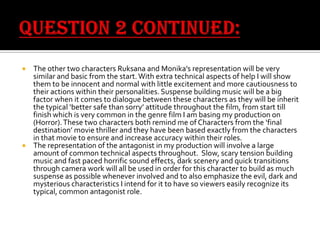 The other two characters Ruksana and Monika’s representation will be very
similar and basic from the start. With extra technical aspects of help I will show
them to be innocent and normal with little excitement and more cautiousness to
their actions within their personalities. Suspense building music will be a big
factor when it comes to dialogue between these characters as they will be inherit
the typical ‘better safe than sorry’ attitude throughout the film, from start till
finish which is very common in the genre film I am basing my production on
(Horror). These two characters both remind me of Characters from the ‘final
destination’ movie thriller and they have been based exactly from the characters
in that movie to ensure and increase accuracy within their roles.
 The representation of the antagonist in my production will involve a large
amount of common technical aspects throughout. Slow, scary tension building
music and fast paced horrific sound effects, dark scenery and quick transitions
through camera work will all be used in order for this character to build as much
suspense as possible whenever involved and to also emphasize the evil, dark and
mysterious characteristics I intend for it to have so viewers easily recognize its
typical, common antagonist role.


 