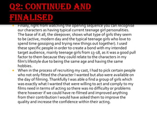 Finally, right from watching the opening sequence you can recognise
our characters as having typical current teenage girl personalities.
The base of it all, the sleepover, shows what type of girls they seem
to be (active, modern day and the typical teenage girls who love to
spend time gossiping and trying new things out together). I used
these specific people in order to create a bond with my intended
target audience, mainly teenage girls from 13-18, as it was a good pull
factor to them because they could relate to the characters in my
film’s lifestyle due to being the same age and having the same
hobbies.
 When in the process of recruiting my cast, I had to pick certain people
who not only fitted the character I wanted but also were available on
the day of filming. Thankfully I was able o find a group of girls which
was exactly what I wanted that were willing to act and comply to my
films need in terms of acting so there was no difficulty or problems
there however if we could have re-filmed and improved anything
from their contribution I would have asked them to improve the
quality and increase the confidence within their acting.


 