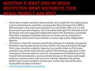 I think that a media institutions that would be very suitable for my media product
in terms of distribution would be a company like ‘Brain Damage Films’ (BDF0.
BDF specialise in the exact same sub-genre my movie falls under as it is a well
known and successful company. Since 2001 Brain Damage Films has been one of
the largest and most respected independent horror film distributors worldwide.
They have a catalog of hundreds of horror and shock movies ranging from
reality/shock classics like Traces of Death to newer, high quality independent
features.
 The reason I chose this company specifically is because it is already very popular
therefore meaning advertising my movie will by very easy due to Bran Damage
Film’s mass consumer audience meaning it can quickly make my film known
anywhere around the world. Also this specific film distributor specializes in the
same genre I have focused my movie on, has experience of distributing similar
movies that have become a success and also focuses on the exact same target
audience I intend to reach with my movie making it therefore the perfect
platform for it to be invested in and become success like most of the other
movies BDF has been involved in.
 http://braindamagefilms.com/about/


 