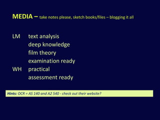 MEDIA – take notes please, sketch books/files – blogging it all 
LM text analysis 
deep knowledge 
film theory 
examination ready 
WH practical 
assessment ready 
Hints: OCR = AS 140 and A2 540 - check out their website? 
 