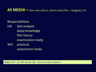 AS MEDIA – take notes please, sketch books/files – blogging it all 
Responsibilities 
LM text analysis 
deep knowledge 
film theory 
examination ready 
WH practical 
assessment ready 
Hints: OCR = AS 140 and A2 540 - check out their website? 
 