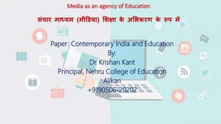 Media as an agency of Education
संचार माध्यम (मीडिया) शिक्षा क
े अशिकरण क
े रूप में
Paper: Contemporary India and Education
By:
Dr. Krishan Kant
Principal, Nehru College of Education
Alikan
+9190506-20202
 