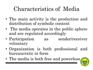 Characteristics of Media
• The main activity is the production and
distribution of symbolic content
• The media operates in the public sphere
and are regulated accordingly
• Participation as sender/receiver
voluntary
• Organization is both professional and
bureaucratic in form
• The media is both free and powerless.
 