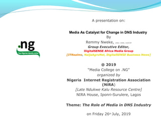 A presentation on:
Media As Catalyst for Change in DNS Industry
By
Remmy Nweke, mNUJ, mNGE, mGOCOP
Group Executive Editor,
DigitalSENSE Africa Media Group
[ITRealms, NaijaAgroNet, DigitalSENSE Business News]
@ 2019
“Media College on .NG”
organized by
Nigeria Internet Registration Association
(NiRA)
[Late Ndukwe Kalu Resource Centre]
NIRA House, Iponri-Surulere, Lagos
Theme: The Role of Media in DNS Industry
on Friday 26th July, 2019
 