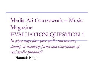 Media AS Coursework – Music Magazine EVALUATION QUESTION 1 In what ways does your media product use, develop or challenge forms and conventions of real media products? Hannah Knight 