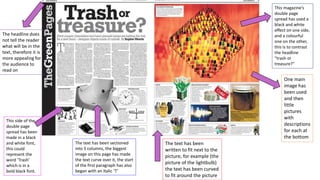 This magazine’s
double page
spread has used a
black and white
effect on one side,
and a colourful
one on the other,
this is to contrast
the headline
“trash or
treasure?”
One main
image has
been used
and then
little
pictures
with
descriptions
for each at
the bottom
The text has been
written to fit next to the
picture, for example (the
picture of the lightbulb)
the text has been curved
to fit around the picture
The headline does
not tell the reader
what will be in the
text, therefore it is
more appealing for
the audience to
read on
This side of the
double page
spread has been
made in a black
and white font,
this could
represent the
word ‘Trash’
which is in a
bold black font.
The text has been sectioned
into 5 columns, the biggest
image on this page has made
the text curve over it, the start
of the first paragraph has also
began with an Italic ‘T’
 