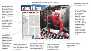 Spider-man appears
to be looking directly
at the camera
engaging the
audience. The shot
also looks like an
action shot and
almost as if he is
about the jump out
the page creating
excitement for the
reader. The
background of the
image is blurred to
emphasise on main
image.
Article begins with a
large, bold, drop
capital ‘w’ to begin
the text and is a
typical magazine
convention.
Mixture of red, black
and white text to
match the colours of
spider man and the
topic. This colour
scheme is consistent
along with the colour
blue.
Here you can see
this sentence is
slightly larger than
the rest of the text
showing the writer
believes this
information to be
important, a
summary of what
is going on.
Star rating included which
is a typical image to be
shown when speaking of
films, drawing reader in.
Overall telling reader topic
of double page spread.
Picture bleeds over page
divide- typical of a
magazine.
Images, graphs added to
the text to make article
more attractive. The layout
is in 3 columns.
The word ‘new’ brings reader in, curious to find out
new information.
Dark, brass-like colour
brings idea of danger,
reader wants to know
where spider man is.
 