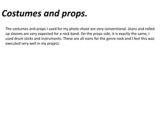 Costumes and props.The costumes and props I used for my photo shoot are very conventional. Jeans and rolled up sleeves are very expected for a rock band. On the props side, it is exactly the same, I used drum sticks and instruments. These are all icons for the genre rock and I feel this was executed very well in my project.