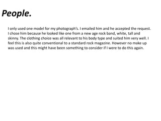 People.I only used one model for my photograph’s. I emailed him and he accepted the request. I chose him because he looked like one from a new age rock band, white, tall and skinny. The clothing choice was all relevant to his body type and suited him very well. I feel this is also quite conventional to a standard rock magazine. However no make up was used and this might have been something to consider if I were to do this again.