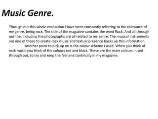 Music Genre.Through out this whole evaluation I have been constantly referring to the relevance of my genre, being rock. The title of the magazine contains the word Rock. And all through out the, including the photographs are all related to my genre. The musical instruments  are one of those to create rock music and textual presence backs up this information. 	Another point to pick up on is the colour scheme I used. When you think of rock music you think of the colours red and black. These are the main colours I used through out, to try and keep the feel and continuity in my magazine.  