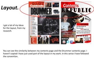 Layout.I got a lot of my ideas for the layout, from my research.You can see the similarity between my contents page and the Drummer contents page. I haven’t copied I have just used part of the layout in my work. In this sense I have followed the convention.