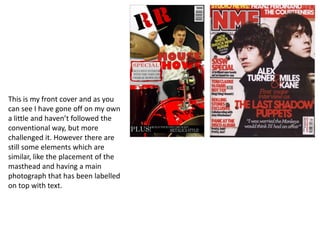 This is my front cover and as you can see I have gone off on my own a little and haven’t followed the conventional way, but more challenged it. However there are still some elements which are similar, like the placement of the masthead and having a main photograph that has been labelled on top with text.