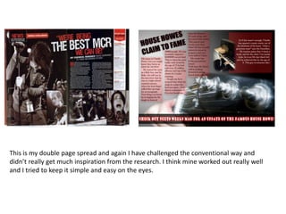 This is my double page spread and again I have challenged the conventional way and didn’t really get much inspiration from the research. I think mine worked out really well and I tried to keep it simple and easy on the eyes. 