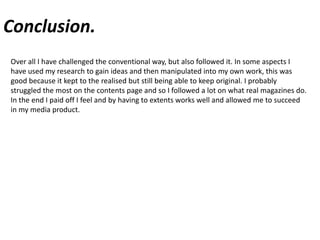 Conclusion.Over all I have challenged the conventional way, but also followed it. In some aspects I have used my research to gain ideas and then manipulated into my own work, this was good because it kept to the realised but still being able to keep original. I probably struggled the most on the contents page and so I followed a lot on what real magazines do. In the end I paid off I feel and by having to extents works well and allowed me to succeed in my media product.