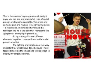 This is the cover of my magazine and straight away you can see and state what type of social group I am trying to appeal to. The props and costume give of a musical feel, narrowing down – a rock scene. The model I have used it a teenager and he is the icon that represents the age group I am trying to present to. 	So by putting all these different elements together I narrow down to the social group I am after. 	The lighting and location are not very important for what I have done because I have focused more on the image and textual input to display my target audience.   