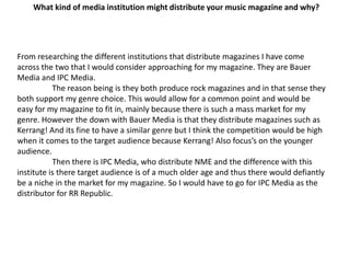 What kind of media institution might distribute your music magazine and why?From researching the different institutions that distribute magazines I have come across the two that I would consider approaching for my magazine. They are Bauer Media and IPC Media.	The reason being is they both produce rock magazines and in that sense they both support my genre choice. This would allow for a common point and would be easy for my magazine to fit in, mainly because there is such a mass market for my genre. However the down with Bauer Media is that they distribute magazines such as Kerrang! And its fine to have a similar genre but I think the competition would be high when it comes to the target audience because Kerrang! Also focus’s on the younger audience.	Then there is IPC Media, who distribute NME and the difference with this institute is there target audience is of a much older age and thus there would defiantly be a niche in the market for my magazine. So I would have to go for IPC Media as the distributor for RR Republic.