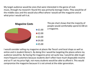 My target audience would be ones that were interested in the genre of rock music, through my research I found this was primarily teenage males. They would be of the middle class and this would also effect where I would sell the magazine and at what price I would sell it at.The pie chart shows that the majority of people would comfortably spend £2.00 on a magazine.I would consider selling my magazine at places like Tesco’s and local shops as well as online and in student library’s. By doing this I would be targeting the places where my audience would be. By having the magazine price set quite low, I would be able to get more frequent customers because students don’t often have much disposable income and so if I set my price high, not many students would be able to afford it. This would compromise the magazine because it is not aimed at the elder generation. 