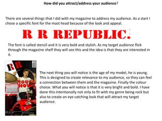 How did you attract/address your audience?There are several things that I did with my magazine to address my audience. As a start I chose a specific font for the mast head because of the look and appeal. The font is called stencil and it is very bold and stylish. As my target audience flick through the magazine shelf they will see this and the idea is that they are interested in it.The next thing you will notice is the age of my model, he is young. This is designed to create relevance to my audience, so they can feel a connection between them and the magazine. Finally the colour choice. What you will notice is that it is very bright and bold. I have done this intentionally not only to fit with my genre being rock but also to create an eye catching look that will attract my target audience.